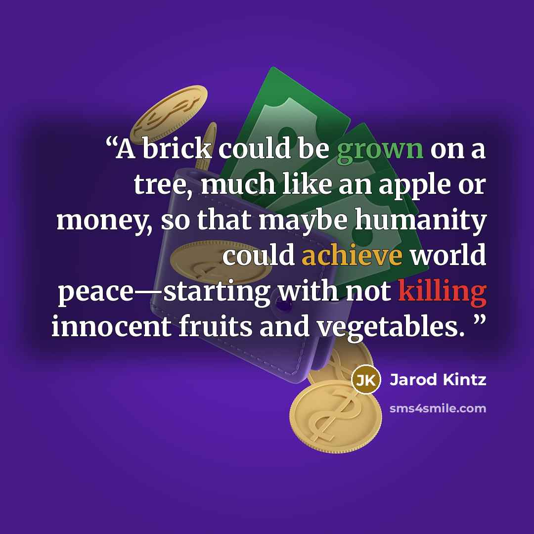 “A brick could be grown on a tree, much like an apple or money, so that maybe humanity could achieve world peace—starting with not killing innocent fruits and vegetables.” quote by Jarod Kintz