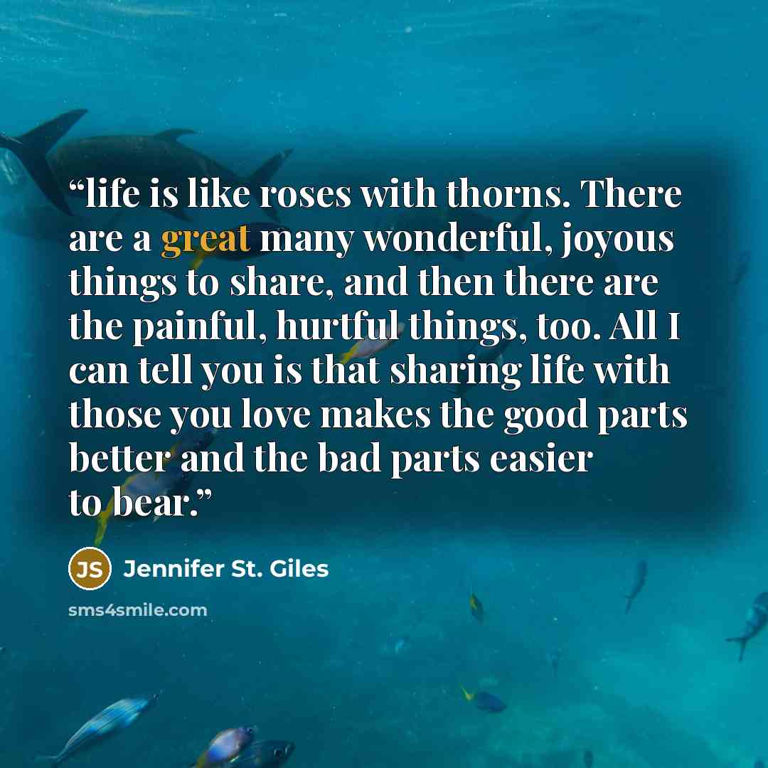 “life is like roses with thorns. There are a great many wonderful, joyous things to share, and then there are the painful, hurtful things, too. All I can tell you is that sharing life with those you love makes the good parts better and the bad parts easier to bear.” quote by Jennifer St. Giles