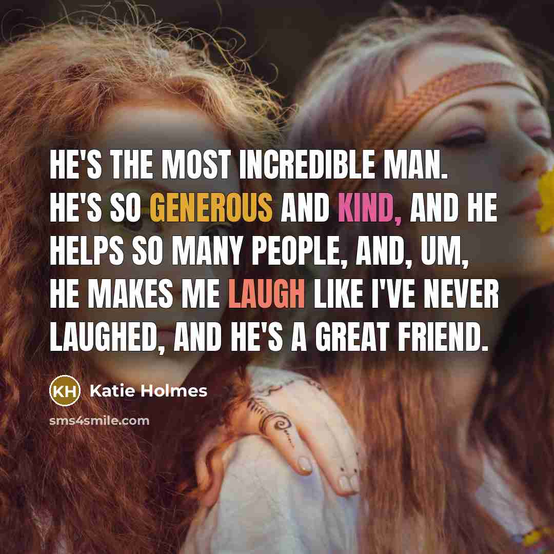 “He's the most incredible man. He's so generous and kind, and he helps so many people, and, um, he makes me laugh like I've never laughed, and he's a great friend.” quote by Katie Holmes