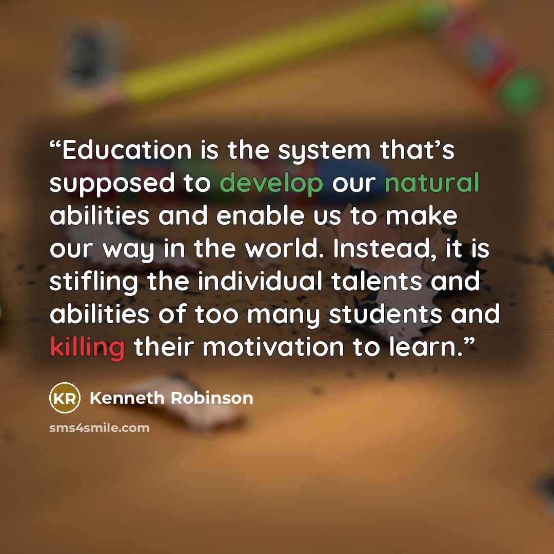 “Education is the system that’s supposed to develop our natural abilities and enable us to make our way in the world. Instead, it is stifling the individual talents and abilities of too many students and killing their motivation to learn.” quote by Kenneth Robinson