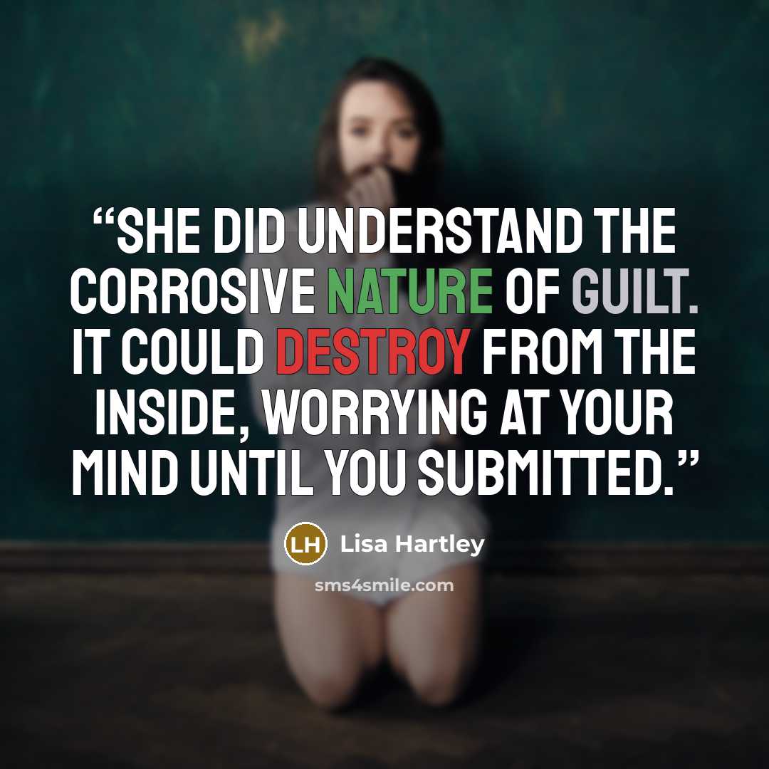 “she did understand the corrosive nature of guilt. It could destroy from the inside, worrying at your mind until you submitted.” quote by Lisa Hartley