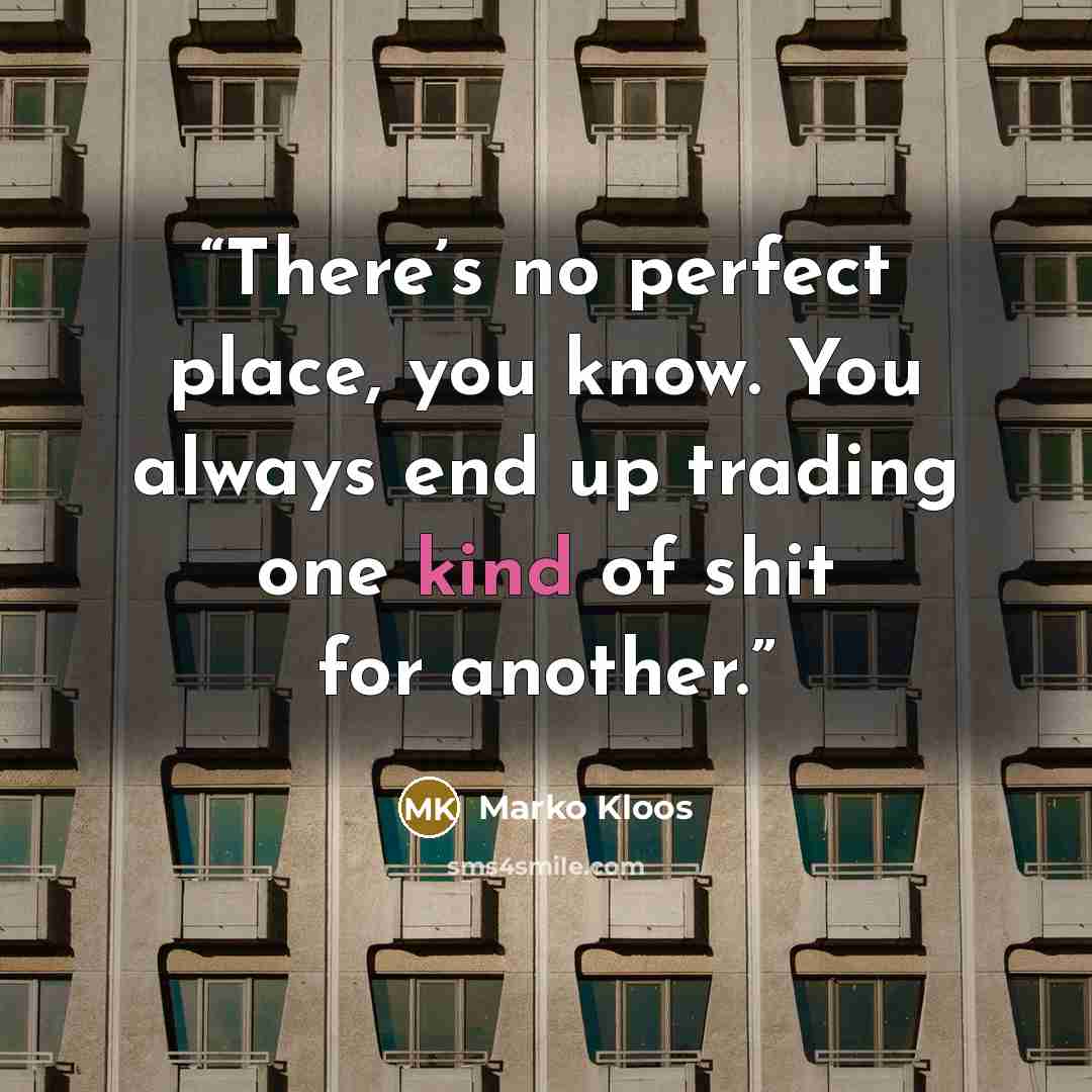 “There’s no perfect place, you know. You always end up trading one kind of shit for another.” quote by Marko Kloos