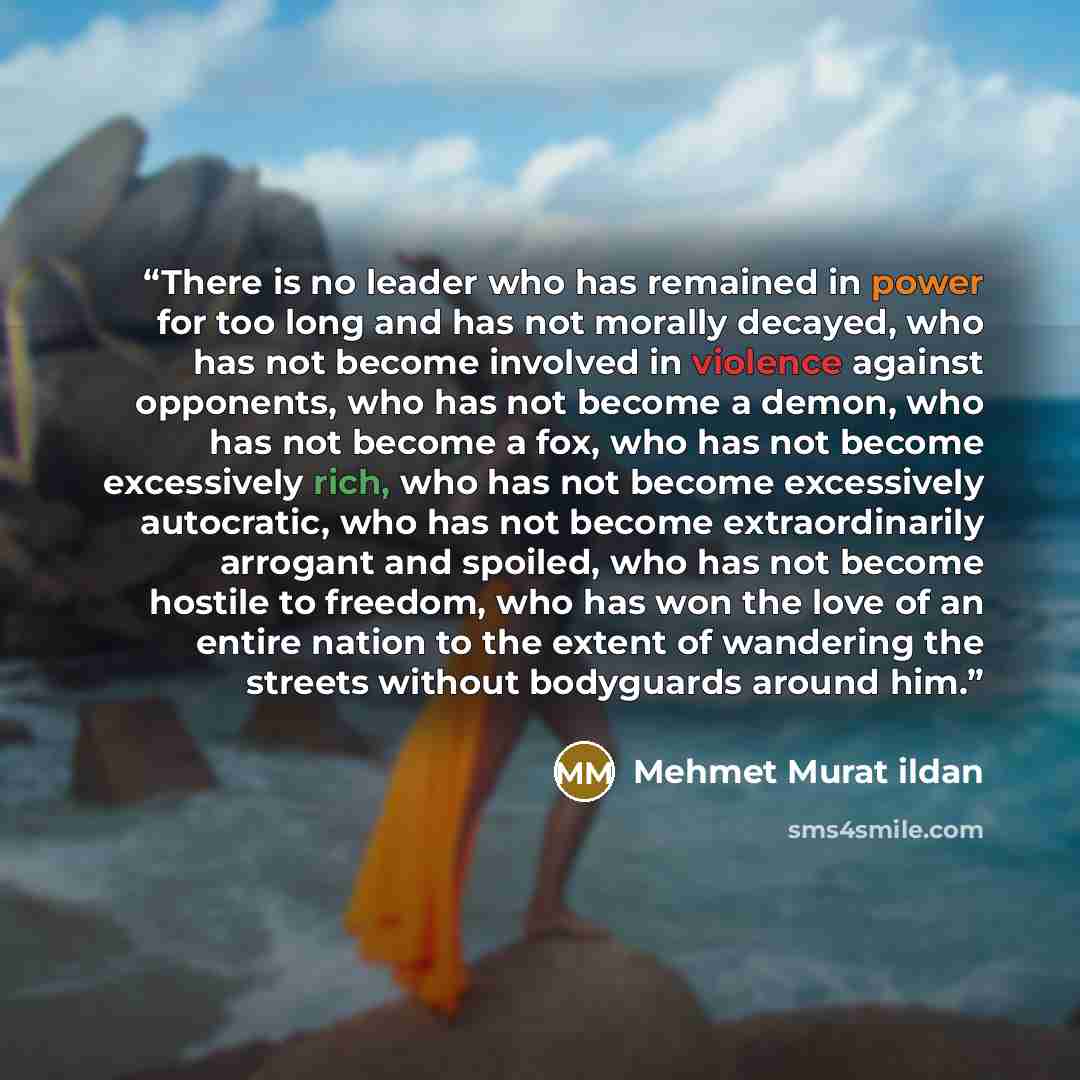 “There is no leader who has remained in power for too long and has not morally decayed, who has not become involved in violence against opponents, who has not become a demon, who has not become a fox, who has not become excessively rich, who has not become excessively autocratic, who has not become…” quote by Mehmet Murat ildan
