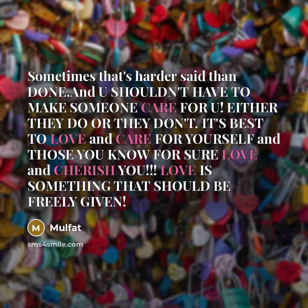 “Sometimes that's harder said than DONE.And U SHOULDN'T HAVE TO MAKE SOMEONE CARE FOR U! EITHER THEY DO OR THEY DON'T. IT'S BEST TO LOVE and CARE FOR YOURSELF and THOSE YOU KNOW FOR SURE LOVE and CHERISH YOU!!! LOVE IS SOMETHING THAT SHOULD BE FREELY GIVEN!” quote by Mulfat