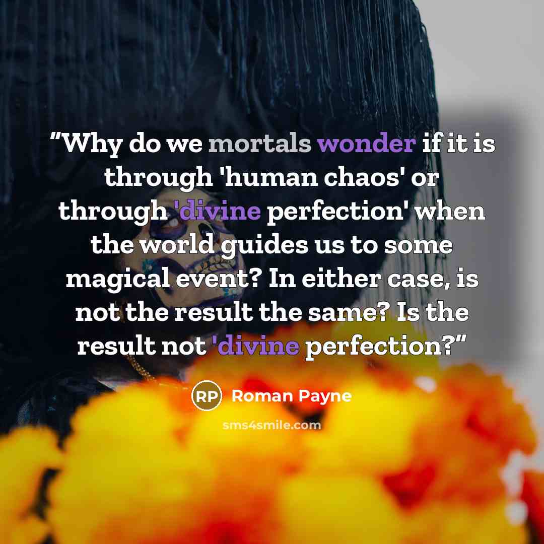 “Why do we mortals wonder if it is through 'human chaos' or through 'divine perfection' when the world guides us to some magical event? In either case, is not the result the same? Is the result not 'divine perfection?” quote by Roman Payne