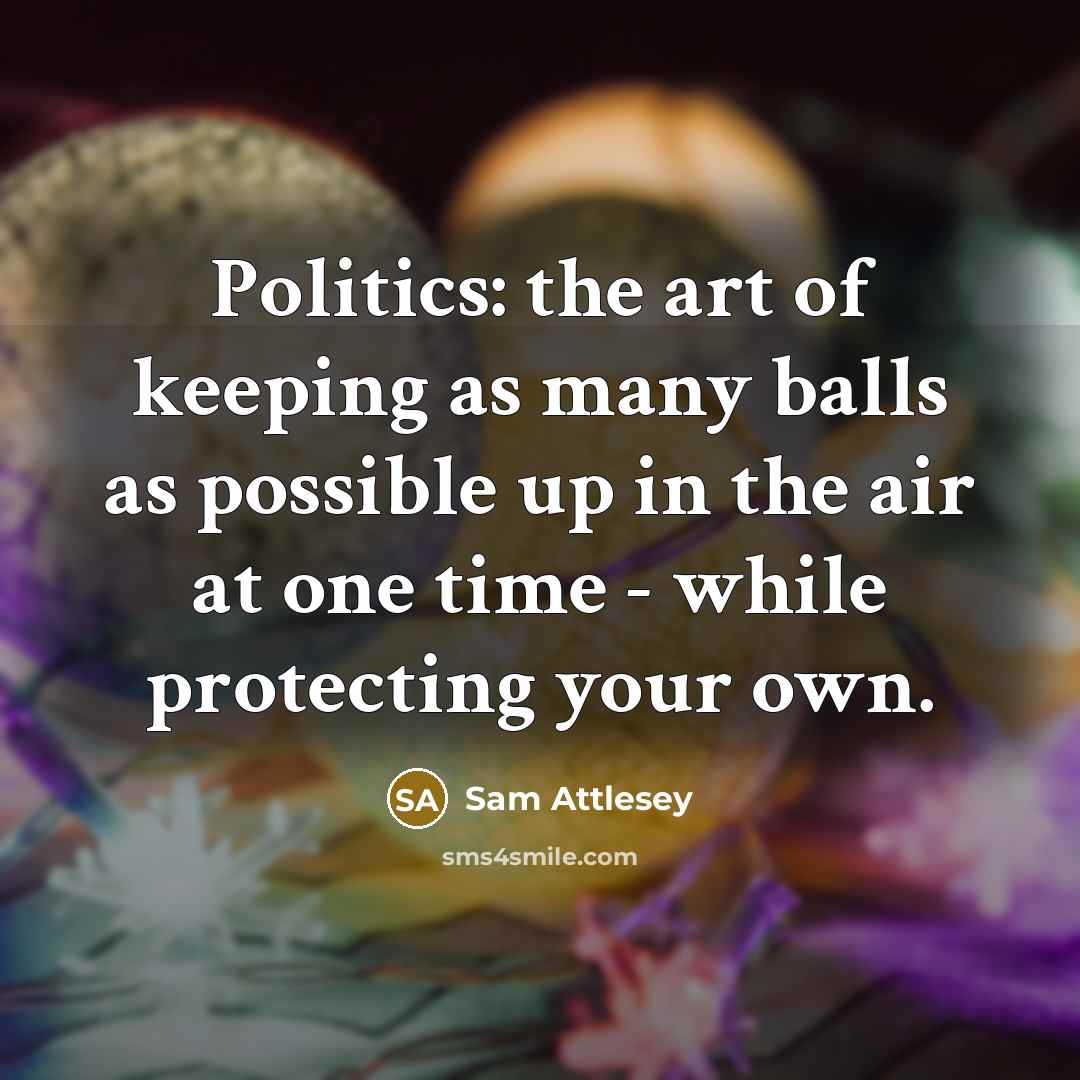 “Politics: the art of keeping as many balls as possible up in the air at one time - while protecting your own.” quote by Sam Attlesey