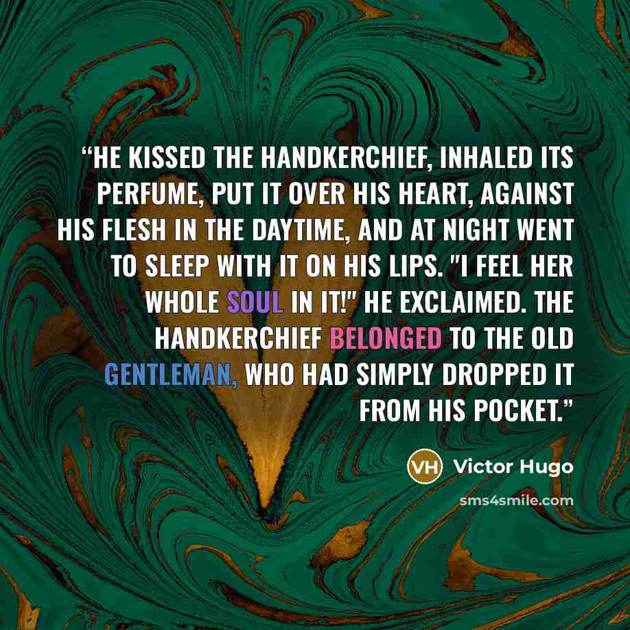 “He kissed the handkerchief, inhaled its perfume, put it over his heart, against his flesh in the daytime, and at night went to sleep with it on his lips. "I feel her whole soul in it!" he exclaimed. The handkerchief belonged to the old gentleman, who had simply dropped it from his pocket.” quote by Victor Hugo