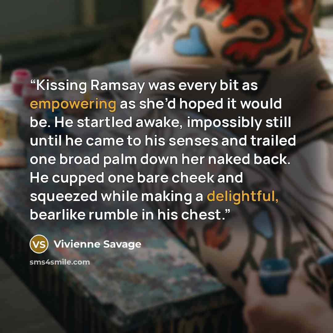 “Kissing Ramsay was every bit as empowering as she’d hoped it would be. He startled awake, impossibly still until he came to his senses and trailed one broad palm down her naked back. He cupped one bare cheek and squeezed while making a delightful, bearlike rumble in his chest.” quote by Vivienne Savage