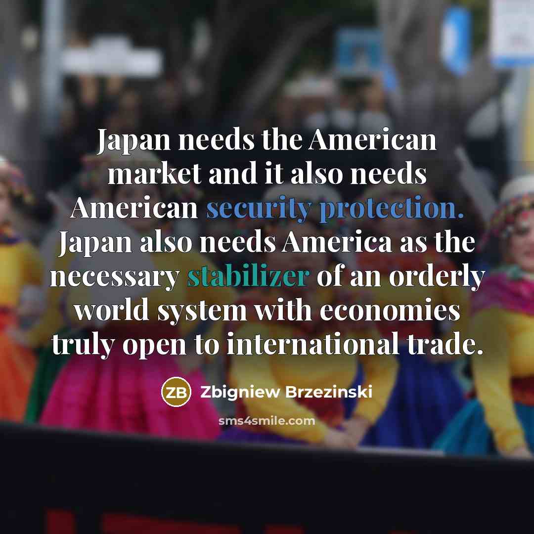 “Japan needs the American market and it also needs American…” quote by Zbigniew Brzezinski