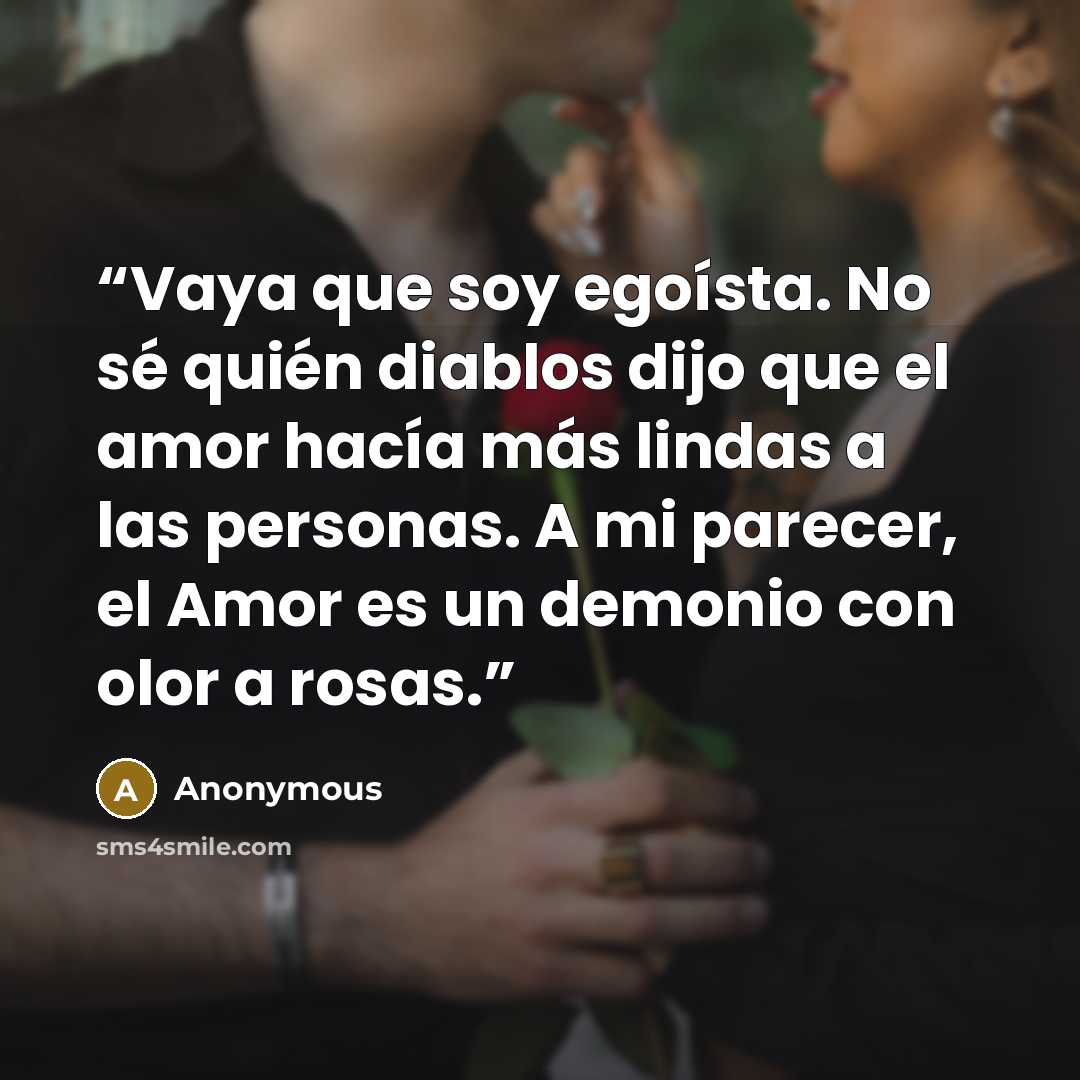 “Vaya que soy egoísta. No sé quién diablos dijo que el amor hacía más lindas a las personas. A mi parecer, el Amor es un demonio con olor a rosas.” quote by Anonymous