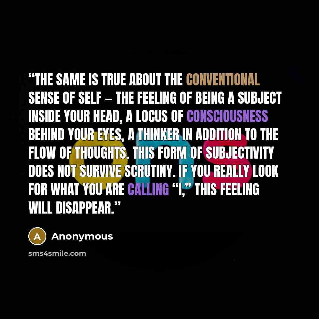 “The same is true about the conventional sense of self — the feeling of being a subject inside your head, a locus of consciousness behind your eyes, a thinker in addition to the flow of thoughts. This form of subjectivity does not survive scrutiny. If you really look for what you are calling “I,”…” quote by Anonymous