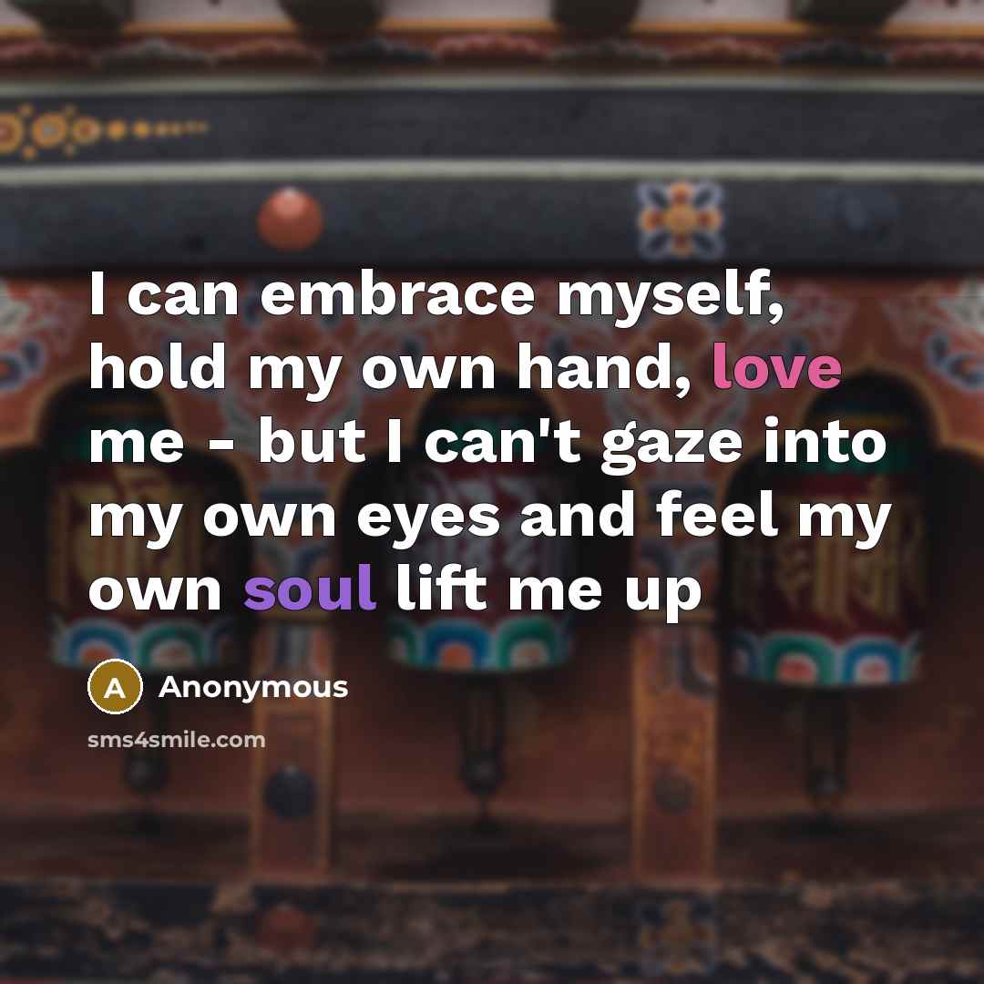 “I can embrace myself, hold my own hand, love me - but I can't gaze into my own eyes and feel my own soul lift me up” quote by Anonymous