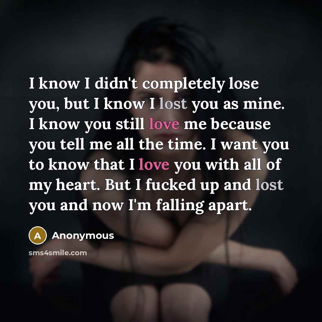 “I know I didn't completely lose you, but I know I lost you as mine. I know you still love me because you tell me all the time. I want you to know that I love you with all of my heart. But I fucked up and lost you and now I'm falling apart.” quote by Anonymous