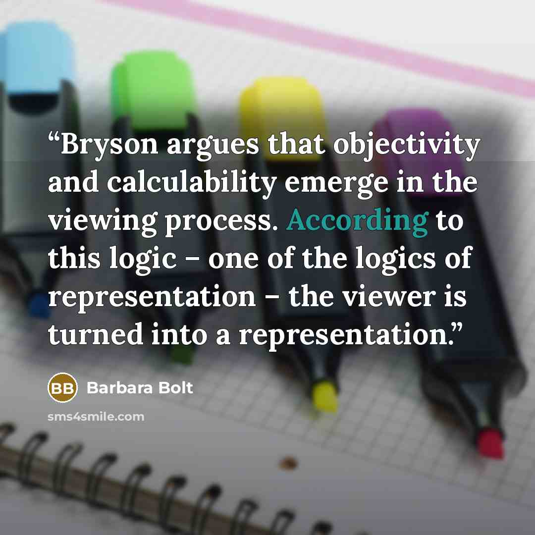 “Bryson argues that objectivity and calculability emerge in the viewing process. According to this logic – one of the logics of representation – the viewer is turned into a representation.” quote by Barbara Bolt