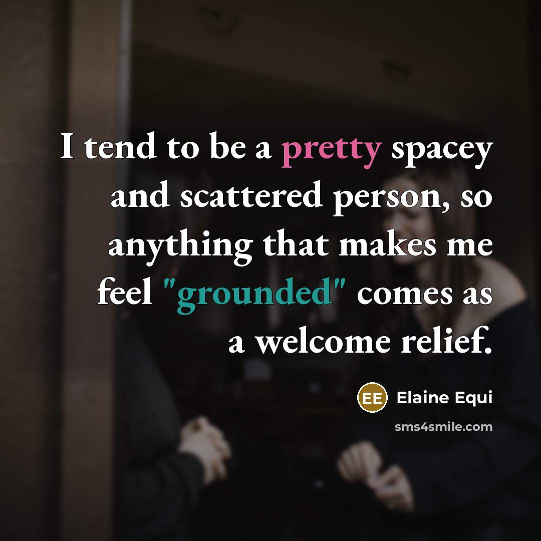 “I tend to be a pretty spacey and scattered person, so anything that makes me feel "grounded" comes as a welcome relief.” quote by Elaine Equi