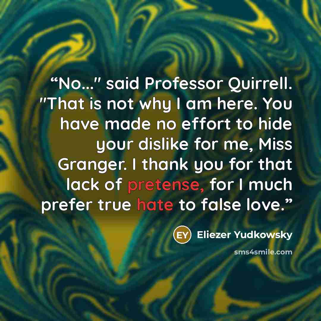 “No..." said Professor Quirrell. "That is not why I am here. You have made no effort to hide your dislike for me, Miss Granger. I thank you for that lack of pretense, for I much prefer true hate to false love.” quote by Eliezer Yudkowsky