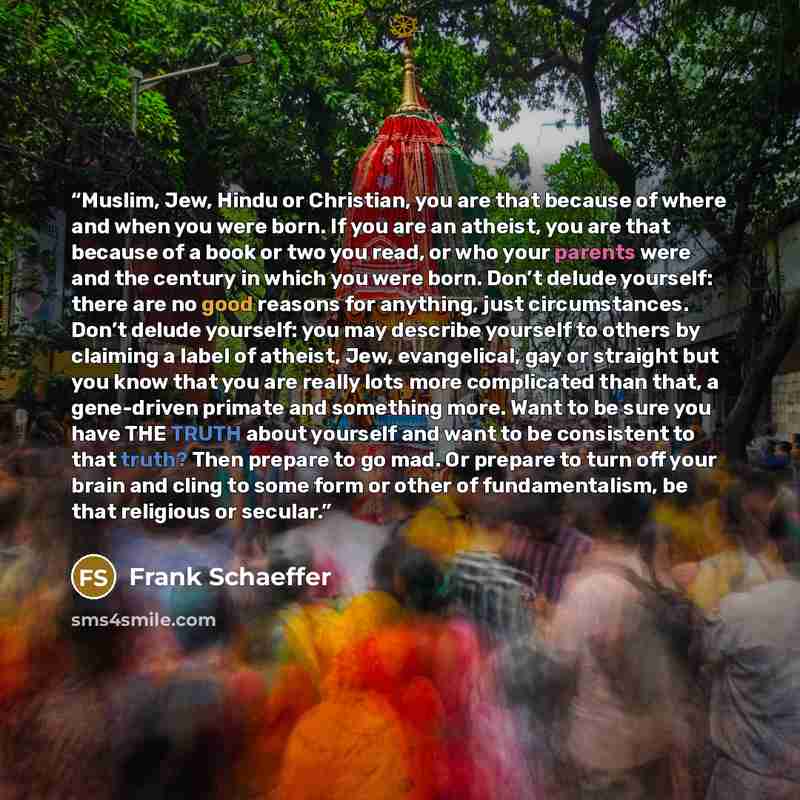“Muslim, Jew, Hindu or Christian, you are that because of where and when you were born. If you are an atheist, you are that because of a book or two you read, or who your parents were and the century in which you were born. Don’t delude yourself: there are no good reasons for anything, just…” quote by Frank Schaeffer