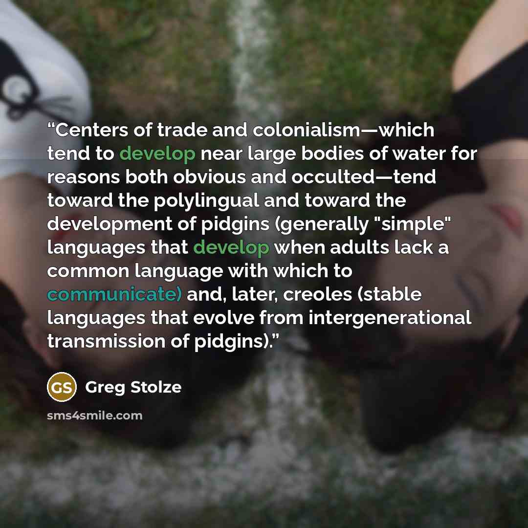 “Centers of trade and colonialism—which tend to develop near large bodies of water for reasons both obvious and occulted—tend toward the polylingual and toward the development of pidgins (generally "simple" languages that develop when adults lack a common language with which to communicate) and…” quote by Greg Stolze