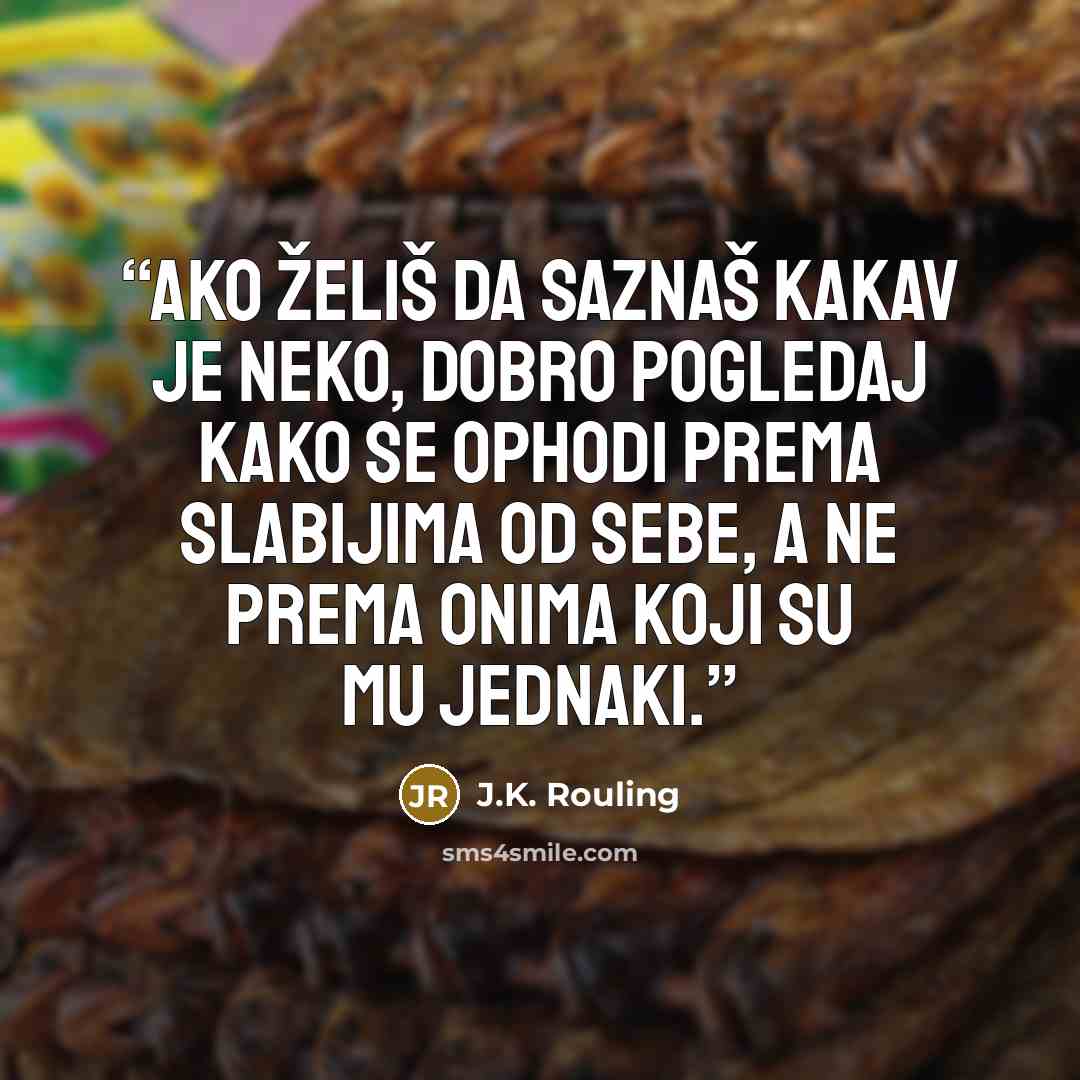 “Ako želiš da saznaš kakav je neko, dobro pogledaj kako se ophodi prema slabijima od sebe, a ne prema onima koji su mu jednaki.” quote by J.K. Rouling