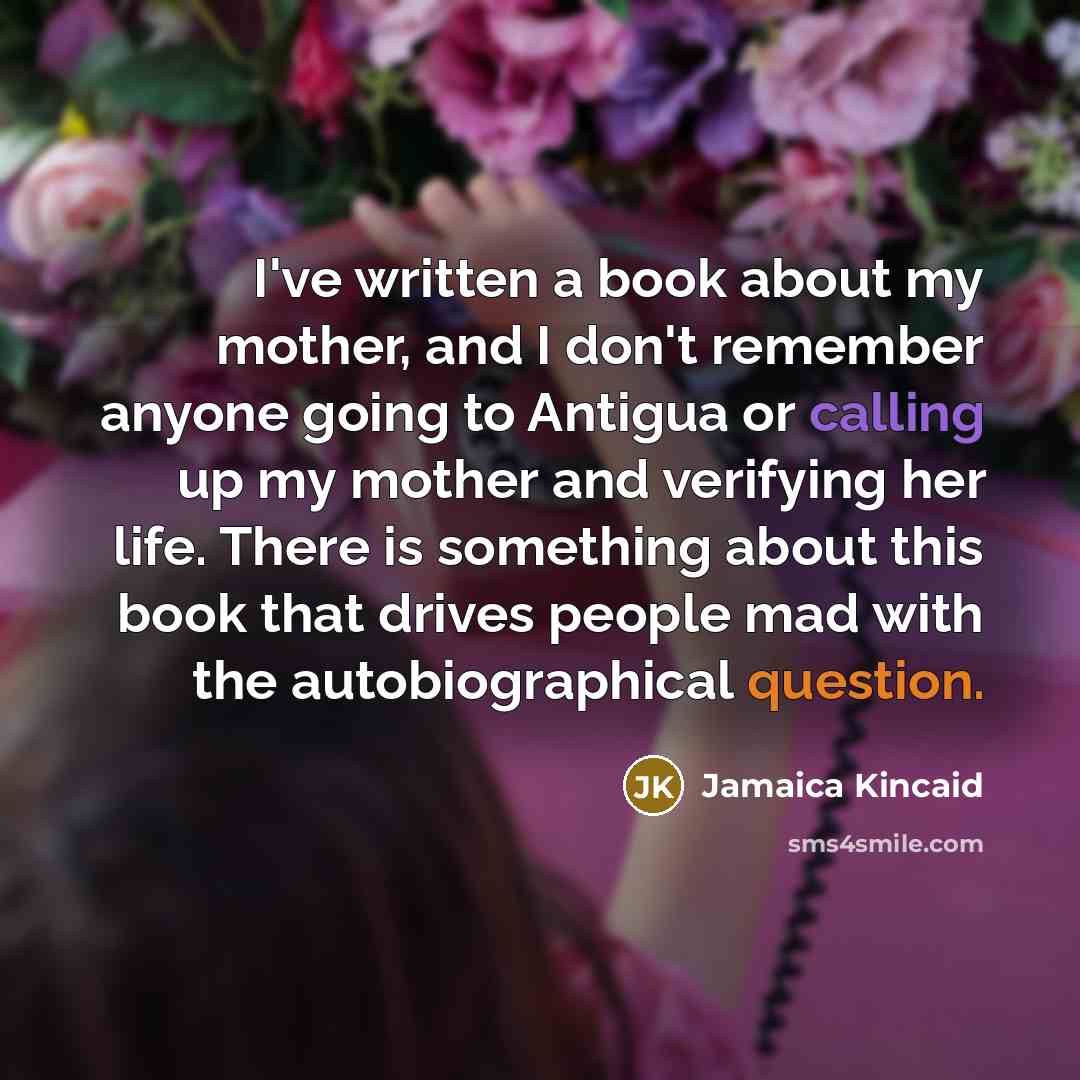 “I've written a book about my mother, and I don't remember anyone going to Antigua or calling up my mother and verifying her life. There is something about this book that drives people mad with the autobiographical question.” quote by Jamaica Kincaid