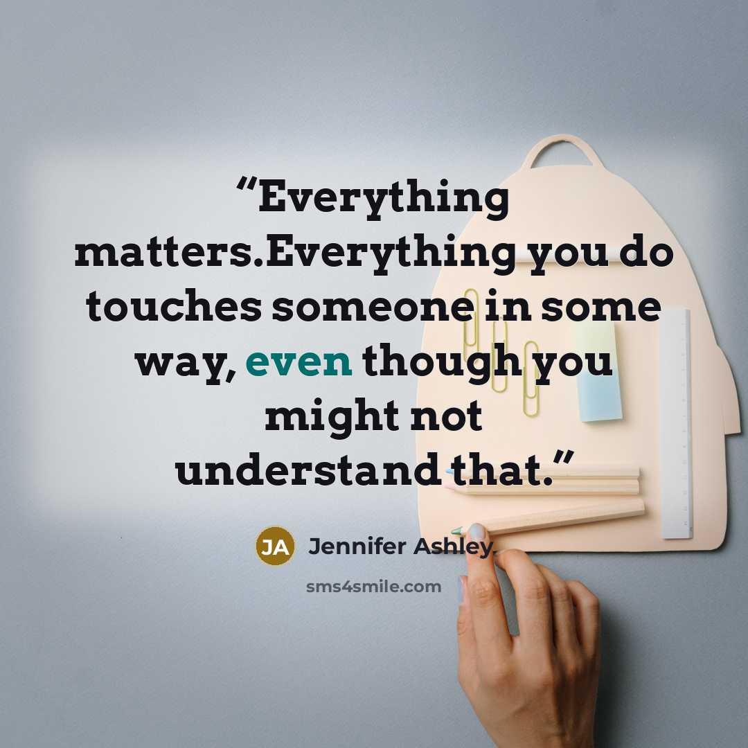“Everything matters.Everything you do touches someone in some way, even though you might not understand that.” quote by Jennifer Ashley