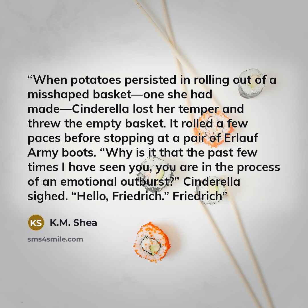 “When potatoes persisted in rolling out of a misshaped basket—one she had made—Cinderella lost her temper and threw the empty basket. It rolled a few paces before stopping at a pair of Erlauf Army boots. “Why is it that the past few times I have seen you, you are in the process of an emotional…” quote by K.M. Shea