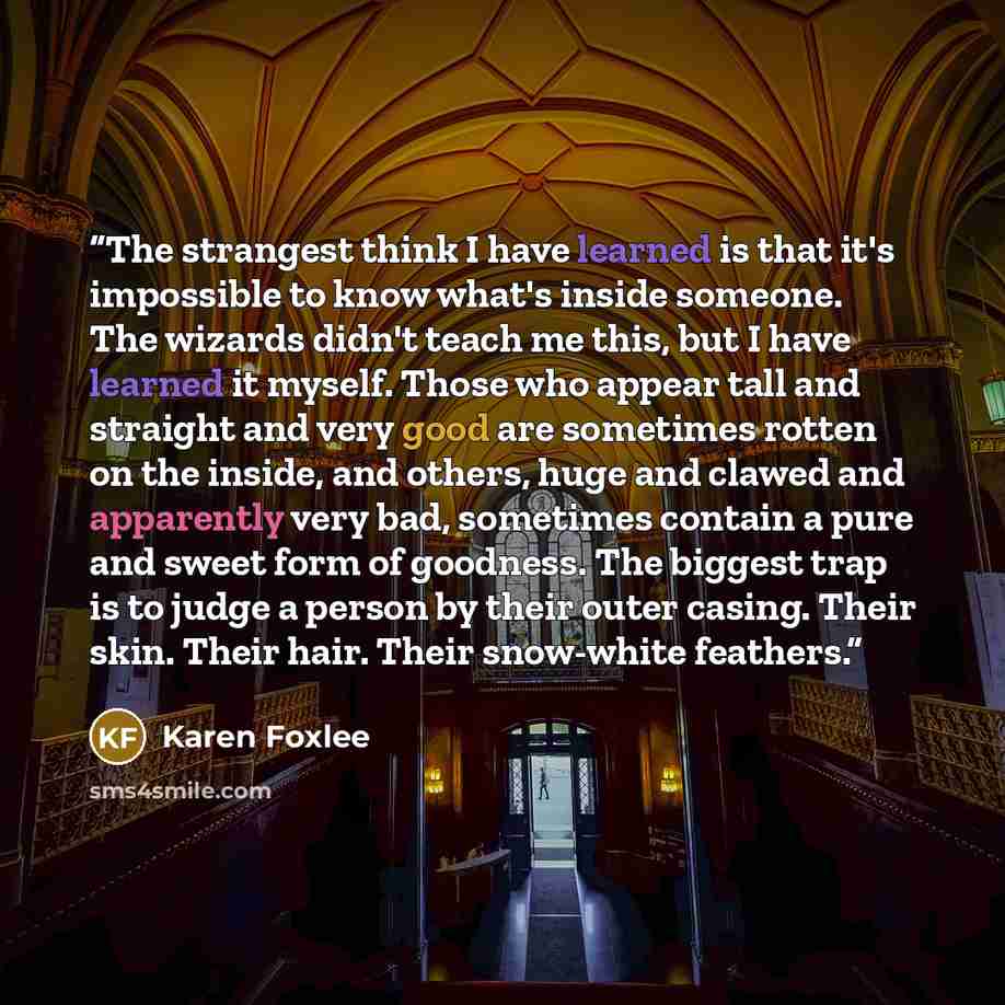 “The strangest think I have learned is that it's impossible to know what's inside someone. The wizards didn't teach me this, but I have learned it myself. Those who appear tall and straight and very good are sometimes rotten on the inside, and others, huge and clawed and apparently very bad…” quote by Karen Foxlee