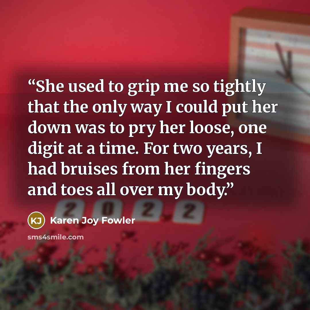 “She used to grip me so tightly that the only way I could put her down was to pry her loose, one digit at a time. For two years, I had bruises from her fingers and toes all over my body.” quote by Karen Joy Fowler