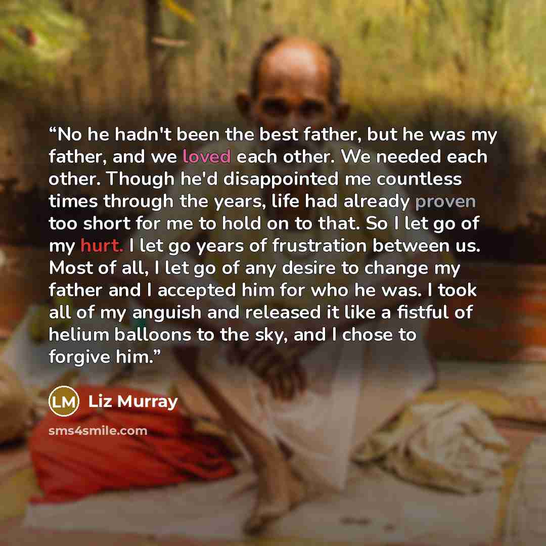 “No he hadn't been the best father, but he was my father, and we loved each other. We needed each other. Though he'd disappointed me countless times through the years, life had already proven too short for me to hold on to that. So I let go of my hurt. I let go years of frustration between us. Most…” quote by Liz Murray