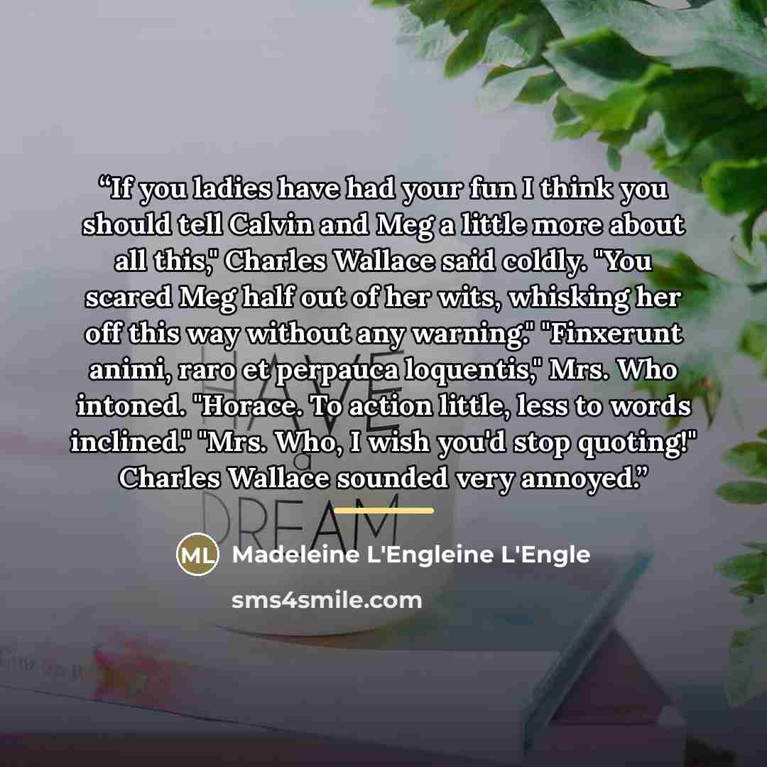 “If you ladies have had your fun I think you should tell Calvin and Meg a little more about all this," Charles Wallace said coldly. "You scared Meg half out of her wits, whisking her off this way without any warning." "Finxerunt animi, raro et perpauca loquentis," Mrs. Who intoned. "Horace. To…” quote by Anonymous