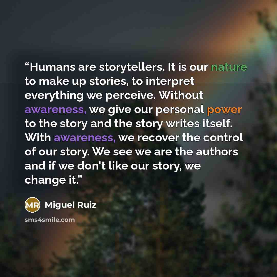 “Humans are storytellers. It is our nature to make up stories, to interpret everything we perceive. Without awareness, we give our personal power to the story and the story writes itself. With awareness, we recover the control of our story. We see we are the authors and if we don't like our story…” quote by Miguel Ruiz