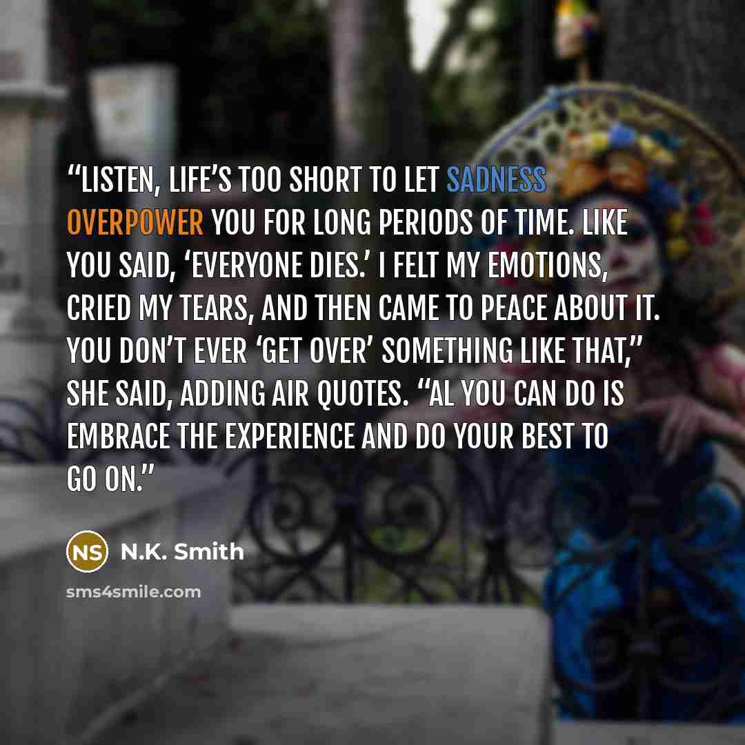 “Listen, life’s too short to let sadness overpower you for long periods of time. Like you said, ‘Everyone dies.’ I felt my emotions, cried my tears, and then came to peace about it. You don’t ever ‘get over’ something like that,” she said, adding air quotes. “Al you can do is embrace the experience…” quote by N.K. Smith