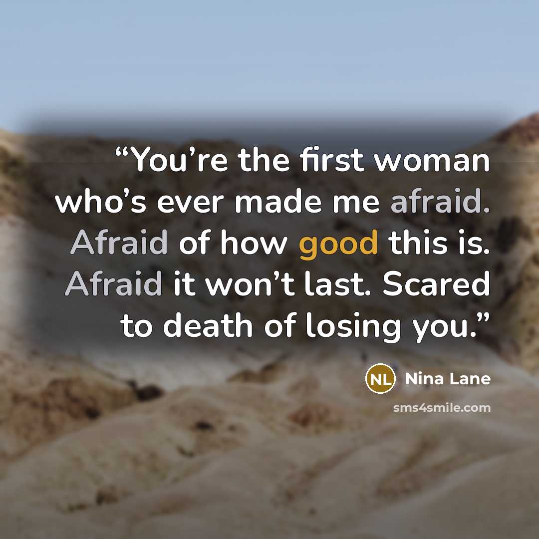 “You’re the first woman who’s ever made me afraid. Afraid of how good this is. Afraid it won’t last. Scared to death of losing you.” quote by Nina Lane