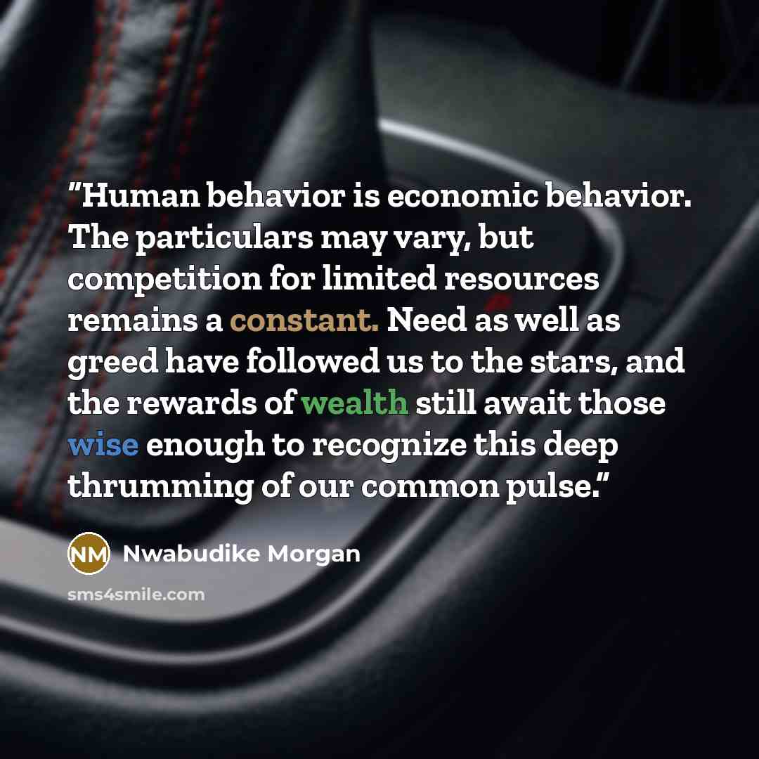 “Human behavior is economic behavior. The particulars may vary, but competition for limited resources remains a constant. Need as well as greed have followed us to the stars, and the rewards of wealth still await those wise enough to recognize this deep thrumming of our common pulse.” quote by Nwabudike Morgan