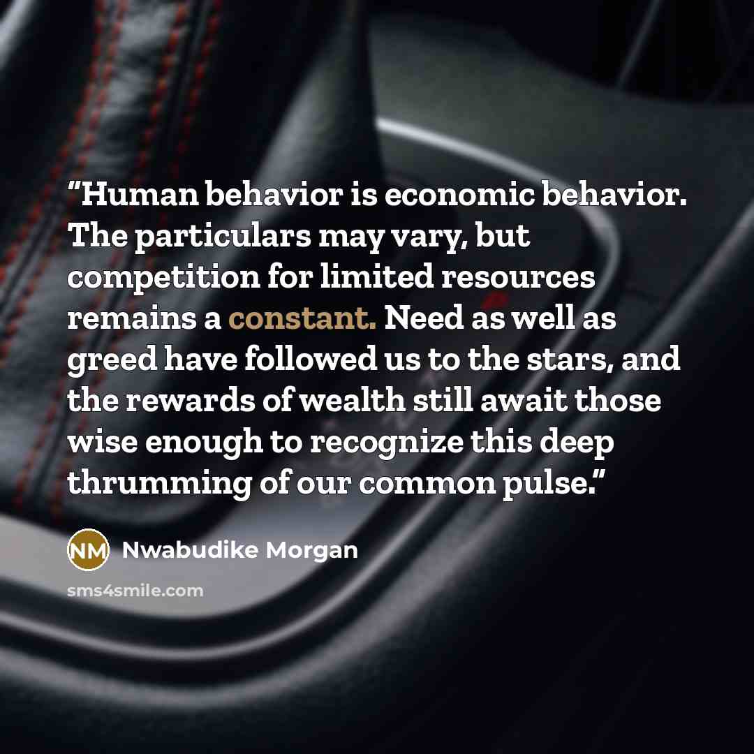 “Human behavior is economic behavior. The particulars may vary, but competition for limited resources remains a constant. Need as well as greed have followed us to the stars, and the rewards of wealth still await those wise enough to recognize this deep thrumming of our common pulse.” quote by Nwabudike Morgan