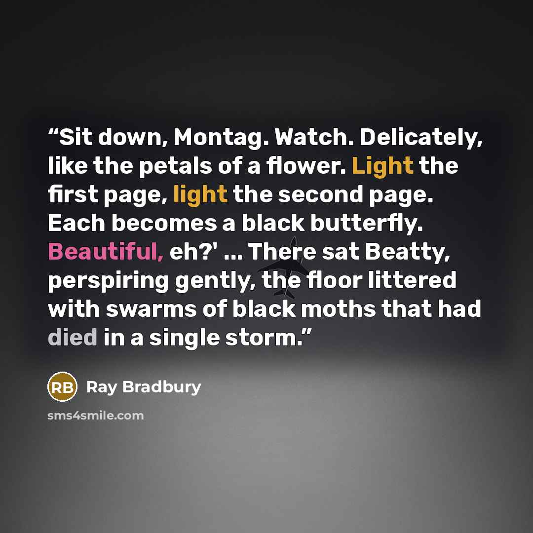 “Sit down, Montag. Watch. Delicately, like the petals of a flower. Light the first page, light the second page. Each becomes a black butterfly. Beautiful, eh?' ... There sat Beatty, perspiring gently, the floor littered with swarms of black moths that had died in a single storm.” quote by Ray Bradbury