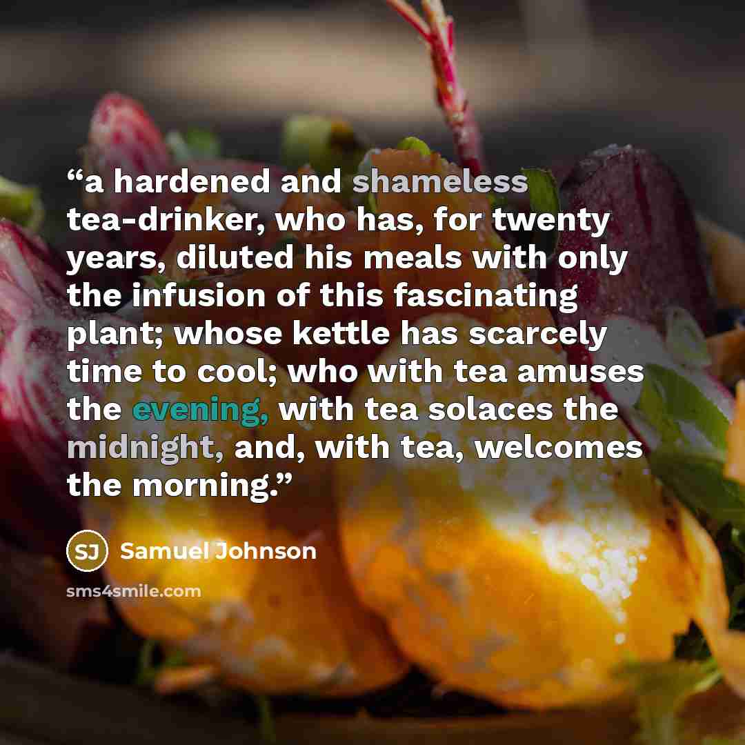“a hardened and shameless tea-drinker, who has, for twenty years, diluted his meals with only the infusion of this fascinating plant; whose kettle has scarcely time to cool; who with tea amuses the evening, with tea solaces the midnight, and, with tea, welcomes the morning.” quote by Samuel Johnson