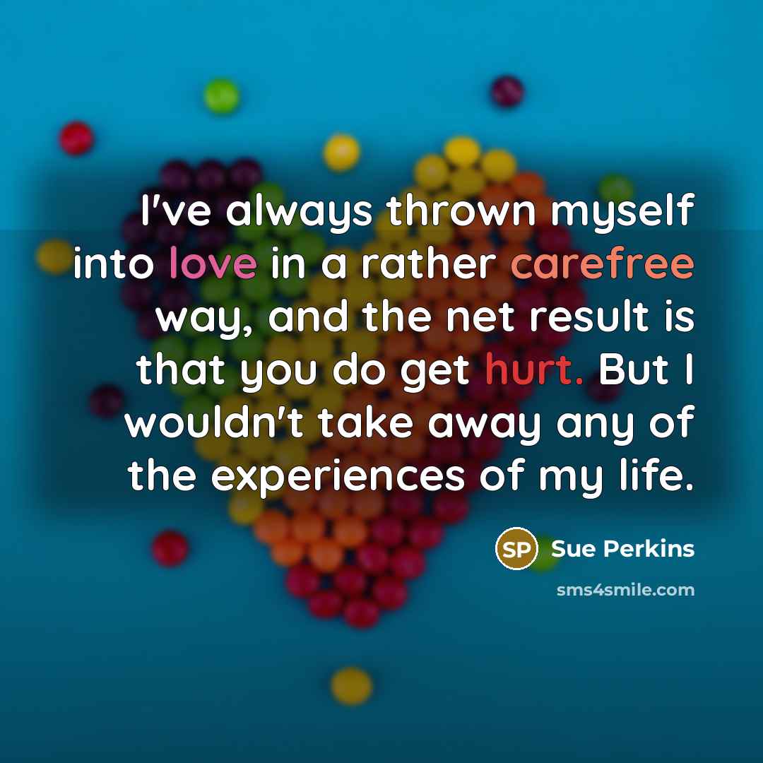 “I've always thrown myself into love in a rather carefree way, and the net result is that you do get hurt. But I wouldn't take away any of the experiences of my life.” quote by Sue Perkins
