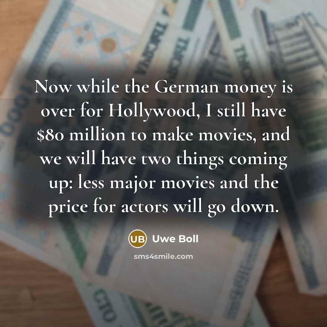 “Now while the German money is over for Hollywood, I still have $80 million to make movies, and we will have two things coming up: less major movies and the price for actors will go down.” quote by Uwe Boll
