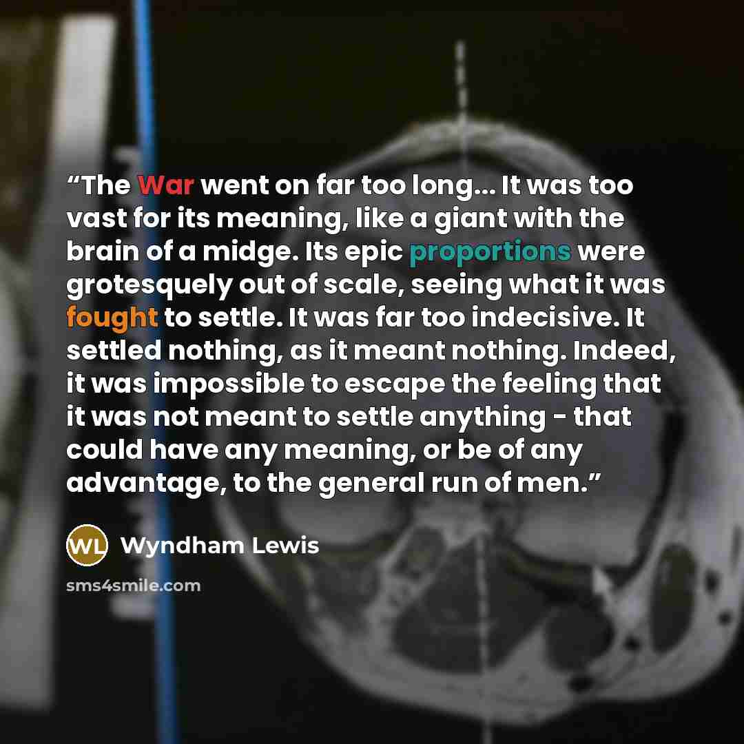 “The War went on far too long... It was too vast for its meaning, like a giant with the brain of a midge. Its epic proportions were grotesquely out of scale, seeing what it was fought to settle. It was far too indecisive. It settled nothing, as it meant nothing. Indeed, it was impossible to escape…” quote by Wyndham Lewis
