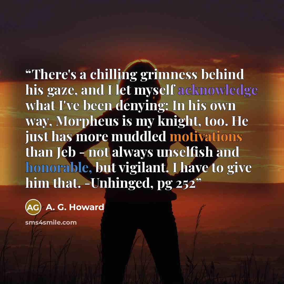 “There's a chilling grimness behind his gaze, and I let myself acknowledge what I've been denying: In his own way, Morpheus is my knight, too. He just has more muddled motivations than Jeb - not always unselfish and honorable, but vigilant. I have to give him that. -Unhinged, pg 252” quote by A. G. Howard