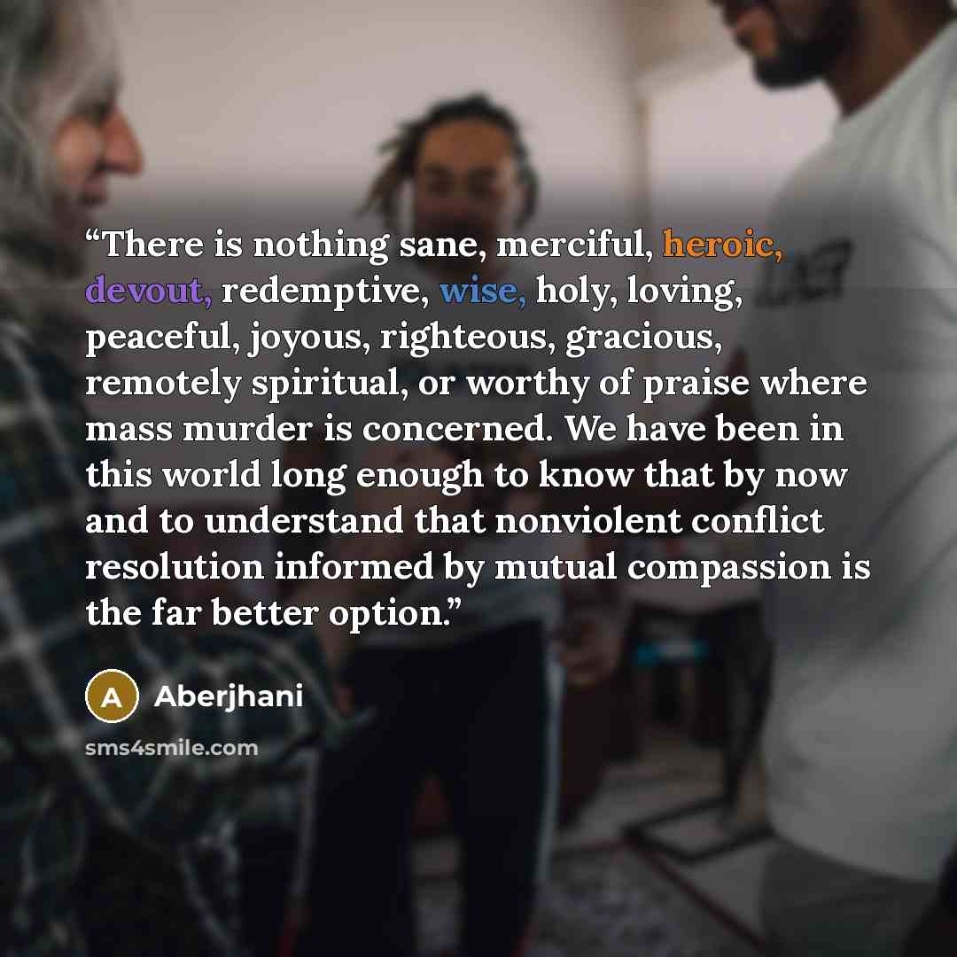 “There is nothing sane, merciful, heroic, devout, redemptive, wise, holy, loving, peaceful, joyous, righteous, gracious, remotely spiritual, or worthy of praise where mass murder is concerned. We have been in this world long enough to know that by now and to understand that nonviolent conflict…” quote by Aberjhani