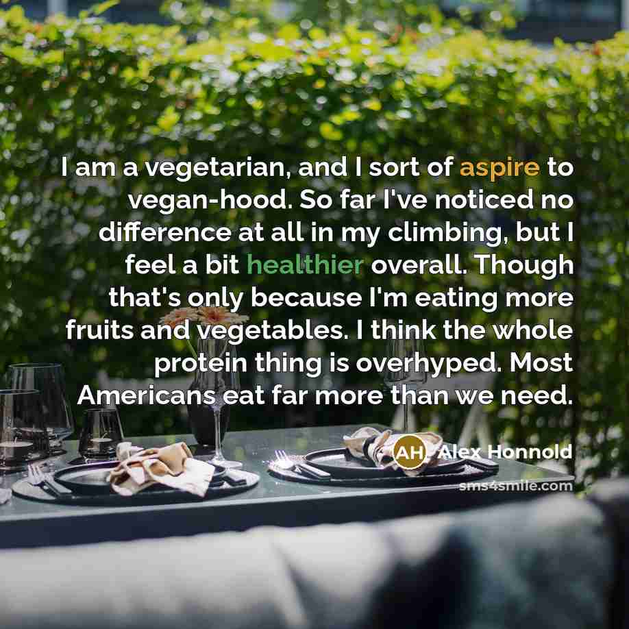 “I am a vegetarian, and I sort of aspire to vegan-hood. So far I've noticed no difference at all in my climbing, but I feel a bit healthier overall. Though that's only because I'm eating more fruits and vegetables. I think the whole protein thing is overhyped. Most Americans eat far more than we…” quote by Alex Honnold