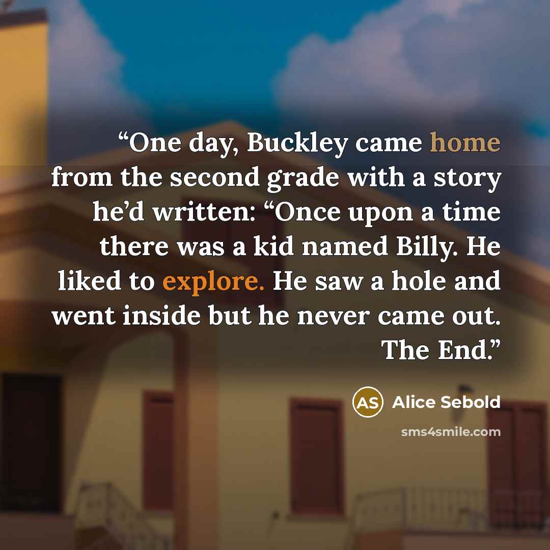 “One day, Buckley came home from the second grade with a story he’d written: “Once upon a time there was a kid named Billy. He liked to explore. He saw a hole and went inside but he never came out. The End.” quote by Alice Sebold