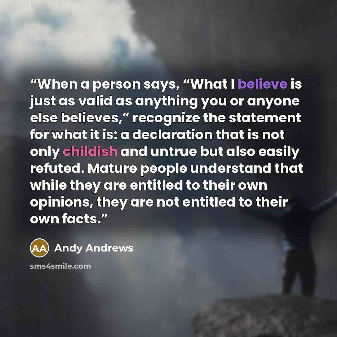 “When a person says, “What I believe is just as valid as anything you or anyone else believes,” recognize the statement for what it is: a declaration that is not only childish and untrue but also easily refuted. Mature people understand that while they are entitled to their own opinions, they are…” quote by Andy Andrews