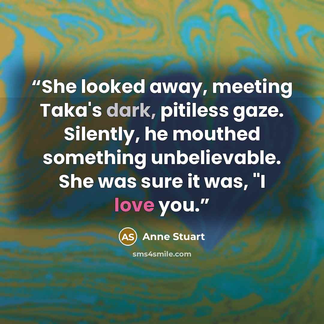 “She looked away, meeting Taka's dark, pitiless gaze. Silently, he mouthed something unbelievable. She was sure it was, "I love you.” quote by Anne Stuart