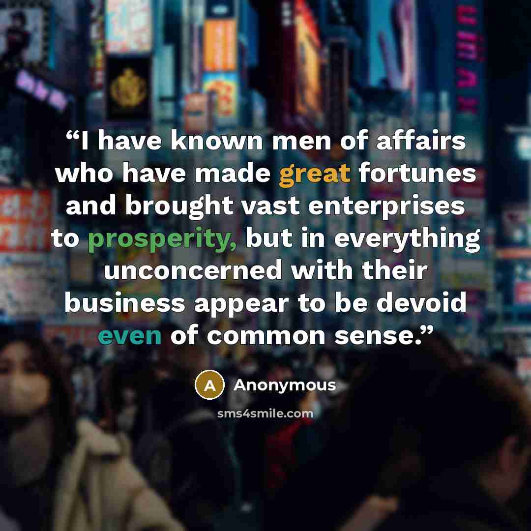 “I have known men of affairs who have made great fortunes and brought vast enterprises to prosperity, but in everything unconcerned with their business appear to be devoid even of common sense.” quote by Anonymous