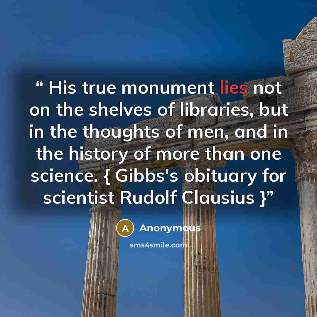 “His true monument lies not on the shelves of libraries, but in the thoughts of men, and in the history of more than one science. { Gibbs's obituary for scientist Rudolf Clausius }” quote by Anonymous