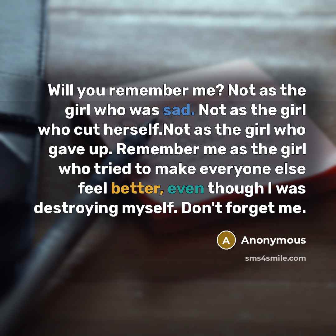 “Will you remember me? Not as the girl who was sad. Not as the girl who cut herself.Not as the girl who gave up. Remember me as the girl who tried to make everyone else feel better, even though I was destroying myself. Don't forget me.” quote by Anonymous