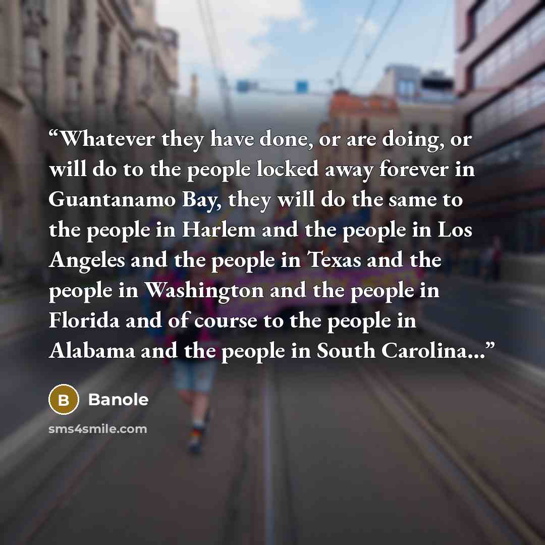 “Whatever they have done, or are doing, or will do to the people locked away forever in Guantanamo Bay, they will do the same to the people in Harlem and the people in Los Angeles and the people in Texas and the people in Washington and the people in Florida and of course to the people in Alabama…” quote by Banole